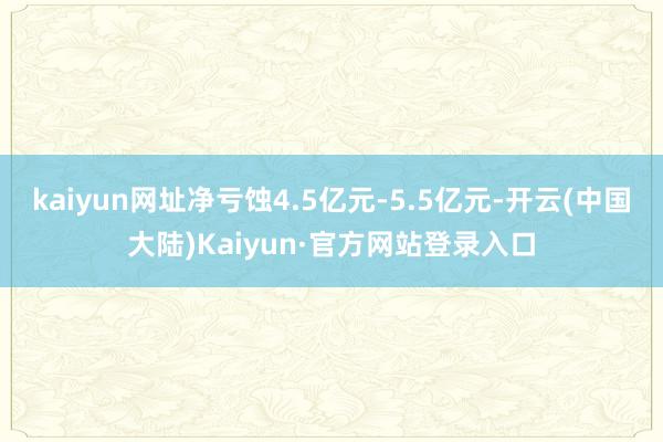 kaiyun网址净亏蚀4.5亿元-5.5亿元-开云(中国大陆)Kaiyun·官方网站登录入口
