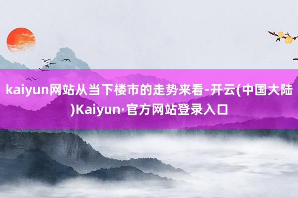 kaiyun网站从当下楼市的走势来看-开云(中国大陆)Kaiyun·官方网站登录入口