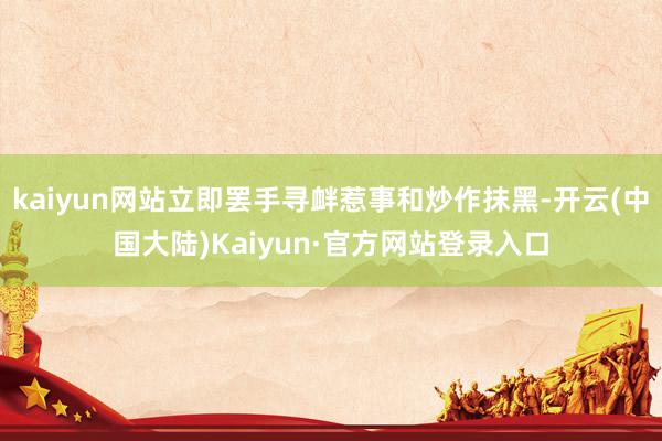kaiyun网站立即罢手寻衅惹事和炒作抹黑-开云(中国大陆)Kaiyun·官方网站登录入口