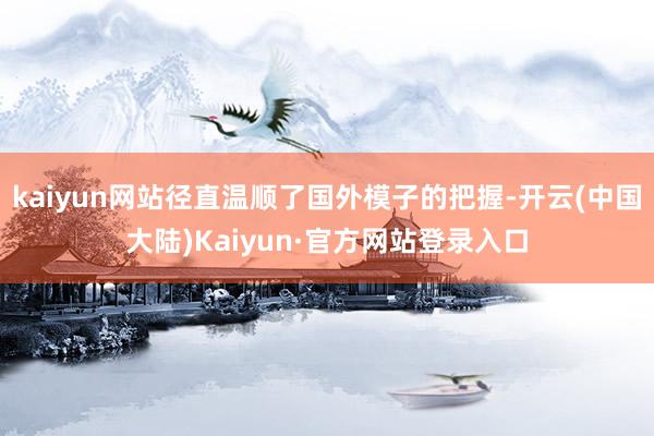 kaiyun网站径直温顺了国外模子的把握-开云(中国大陆)Kaiyun·官方网站登录入口