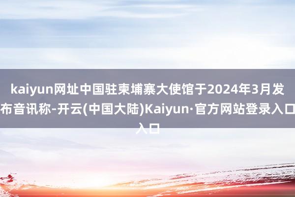 kaiyun网址中国驻柬埔寨大使馆于2024年3月发布音讯称-开云(中国大陆)Kaiyun·官方网站登录入口