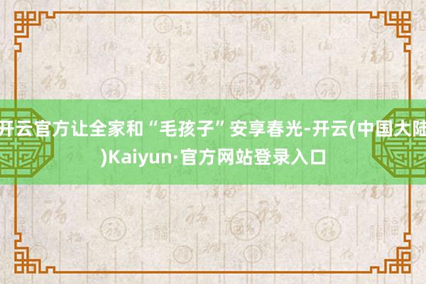 开云官方让全家和“毛孩子”安享春光-开云(中国大陆)Kaiyun·官方网站登录入口