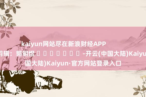 kaiyun网站尽在新浪财经APP            						背负剪辑：郭明煜 							-开云(中国大陆)Kaiyun·官方网站登录入口