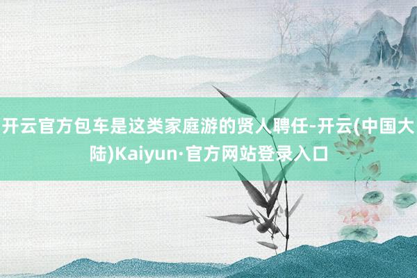 开云官方包车是这类家庭游的贤人聘任-开云(中国大陆)Kaiyun·官方网站登录入口