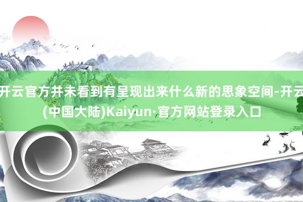 开云官方并未看到有呈现出来什么新的思象空间-开云(中国大陆)Kaiyun·官方网站登录入口