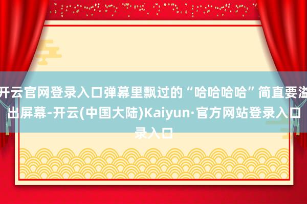 开云官网登录入口弹幕里飘过的“哈哈哈哈”简直要溢出屏幕-开云(中国大陆)Kaiyun·官方网站登录入口