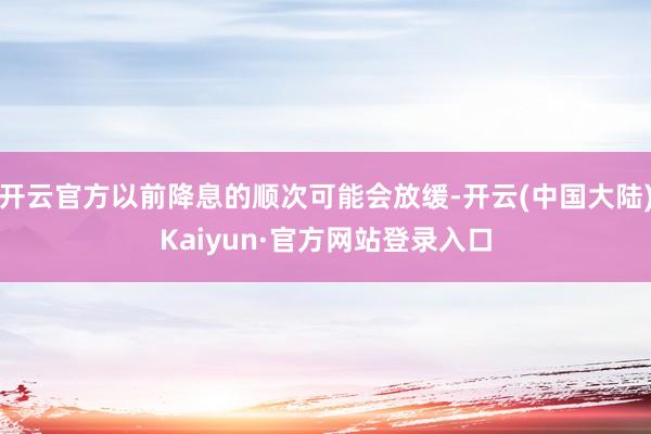 开云官方以前降息的顺次可能会放缓-开云(中国大陆)Kaiyun·官方网站登录入口