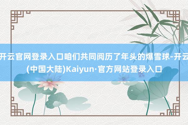 开云官网登录入口咱们共同阅历了年头的爆雪球-开云(中国大陆)Kaiyun·官方网站登录入口