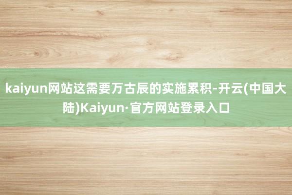 kaiyun网站这需要万古辰的实施累积-开云(中国大陆)Kaiyun·官方网站登录入口
