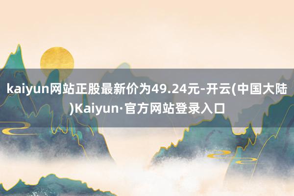 kaiyun网站正股最新价为49.24元-开云(中国大陆)Kaiyun·官方网站登录入口