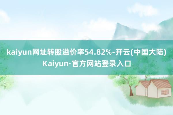 kaiyun网址转股溢价率54.82%-开云(中国大陆)Kaiyun·官方网站登录入口