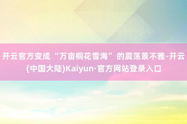 开云官方变成 “万亩桐花雪海” 的震荡景不雅-开云(中国大陆)Kaiyun·官方网站登录入口