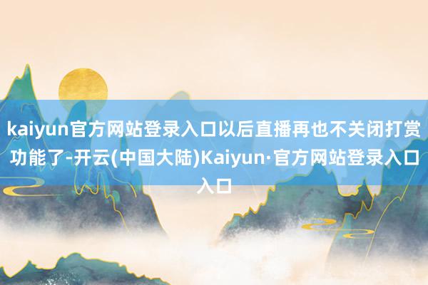 kaiyun官方网站登录入口以后直播再也不关闭打赏功能了-开云(中国大陆)Kaiyun·官方网站登录入口