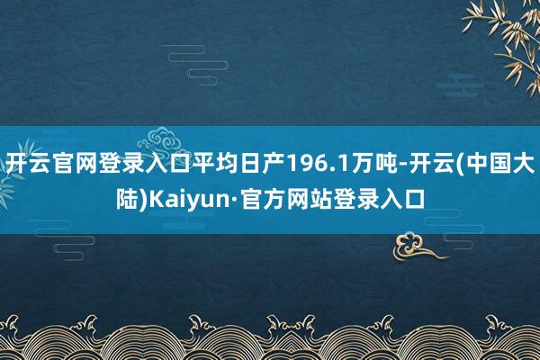 开云官网登录入口平均日产196.1万吨-开云(中国大陆)Kaiyun·官方网站登录入口