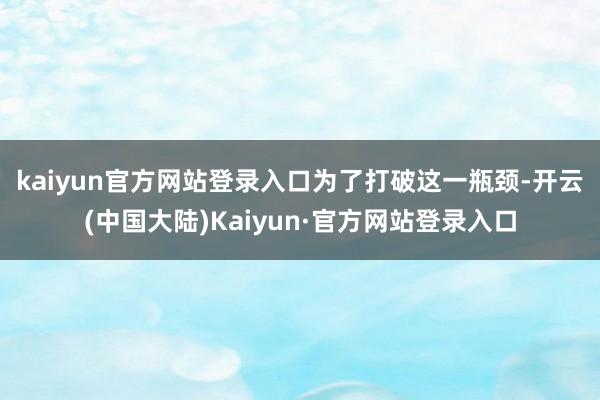 kaiyun官方网站登录入口 为了打破这一瓶颈-开云(中国大陆)Kaiyun·官方网站登录入口
