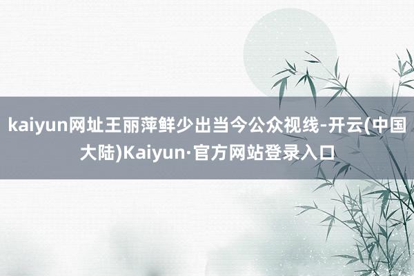 kaiyun网址王丽萍鲜少出当今公众视线-开云(中国大陆)Kaiyun·官方网站登录入口