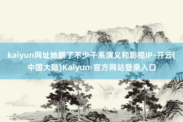 kaiyun网址她翻了不少干系演义和影视IP-开云(中国大陆)Kaiyun·官方网站登录入口