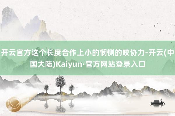 开云官方这个长度合作上小的悯恻的咬协力-开云(中国大陆)Kaiyun·官方网站登录入口