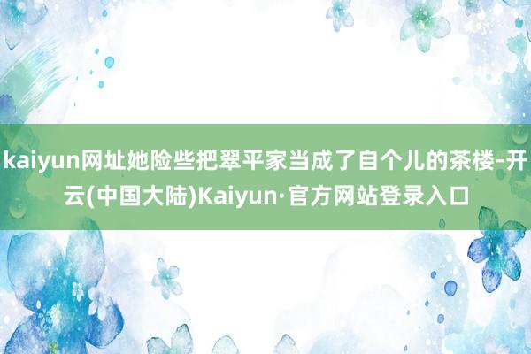 kaiyun网址她险些把翠平家当成了自个儿的茶楼-开云(中国大陆)Kaiyun·官方网站登录入口