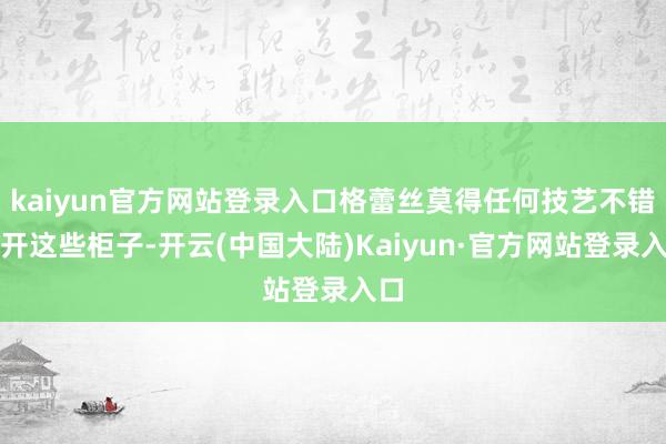kaiyun官方网站登录入口格蕾丝莫得任何技艺不错掀开这些柜子-开云(中国大陆)Kaiyun·官方网站登录入口