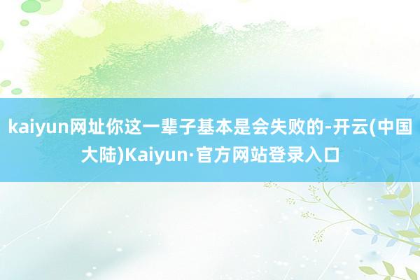 kaiyun网址你这一辈子基本是会失败的-开云(中国大陆)Kaiyun·官方网站登录入口