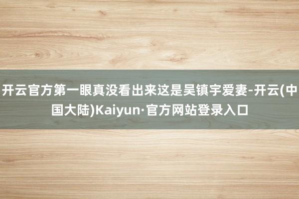 开云官方第一眼真没看出来这是吴镇宇爱妻-开云(中国大陆)Kaiyun·官方网站登录入口