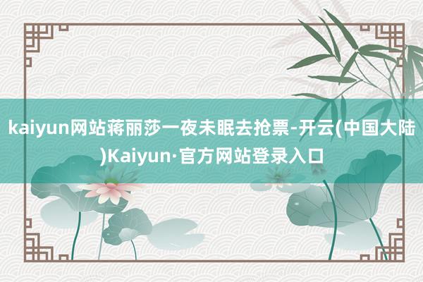 kaiyun网站蒋丽莎一夜未眠去抢票-开云(中国大陆)Kaiyun·官方网站登录入口