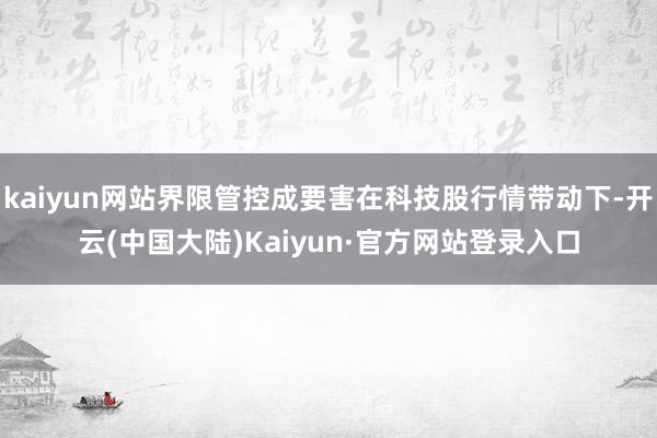 kaiyun网站界限管控成要害在科技股行情带动下-开云(中国大陆)Kaiyun·官方网站登录入口