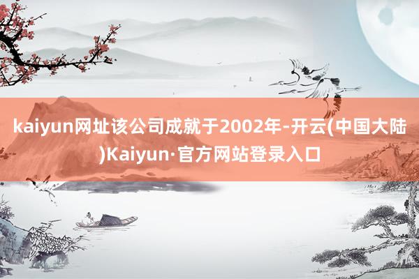kaiyun网址该公司成就于2002年-开云(中国大陆)Kaiyun·官方网站登录入口