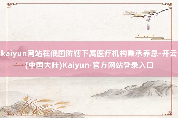 kaiyun网站在俄国防辖下属医疗机构秉承养息-开云(中国大陆)Kaiyun·官方网站登录入口