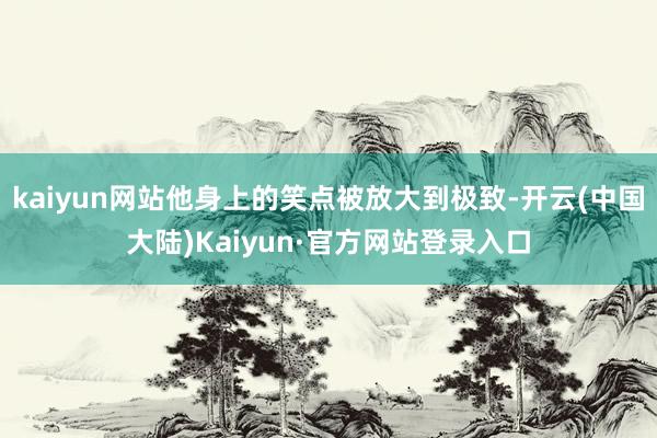 kaiyun网站他身上的笑点被放大到极致-开云(中国大陆)Kaiyun·官方网站登录入口