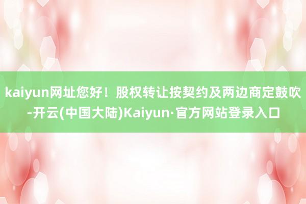 kaiyun网址您好！股权转让按契约及两边商定鼓吹-开云(中国大陆)Kaiyun·官方网站登录入口