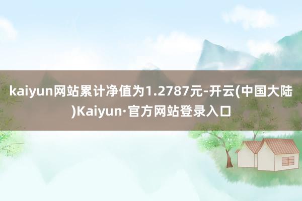 kaiyun网站累计净值为1.2787元-开云(中国大陆)Kaiyun·官方网站登录入口