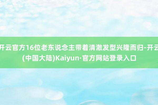 开云官方16位老东说念主带着清澈发型兴隆而归-开云(中国大陆)Kaiyun·官方网站登录入口
