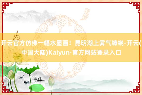 开云官方仿佛一幅水墨画！昆明湖上雾气缭绕-开云(中国大陆)Kaiyun·官方网站登录入口