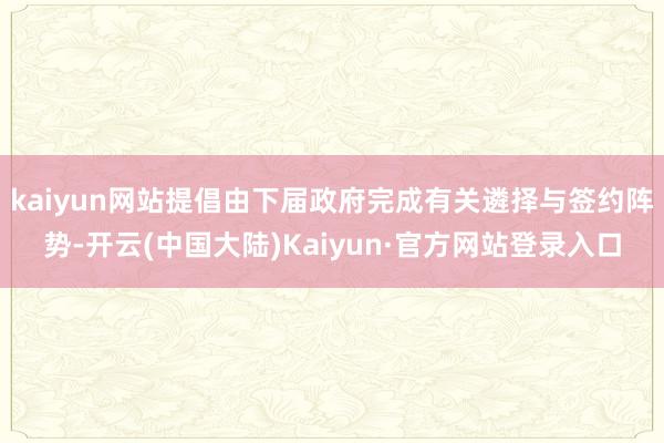 kaiyun网站提倡由下届政府完成有关遴择与签约阵势-开云(中国大陆)Kaiyun·官方网站登录入口
