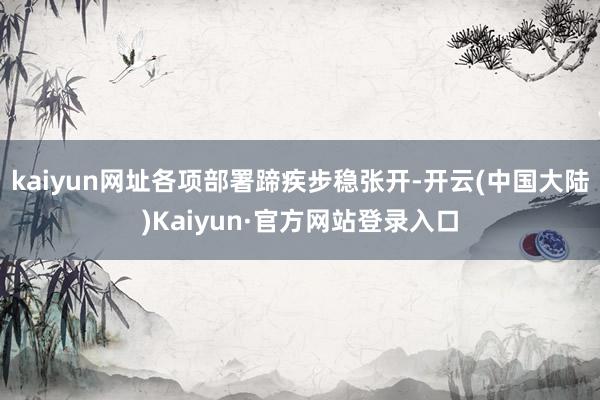 kaiyun网址各项部署蹄疾步稳张开-开云(中国大陆)Kaiyun·官方网站登录入口
