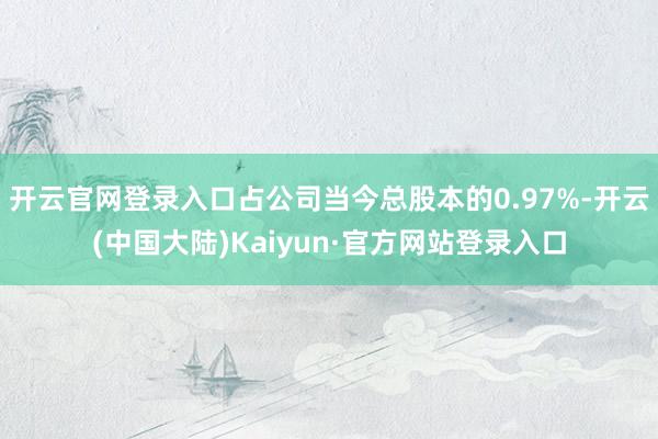 开云官网登录入口占公司当今总股本的0.97%-开云(中国大陆)Kaiyun·官方网站登录入口