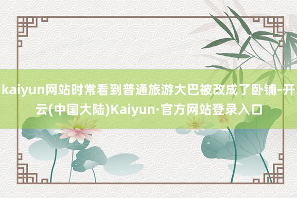 kaiyun网站时常看到普通旅游大巴被改成了卧铺-开云(中国大陆)Kaiyun·官方网站登录入口