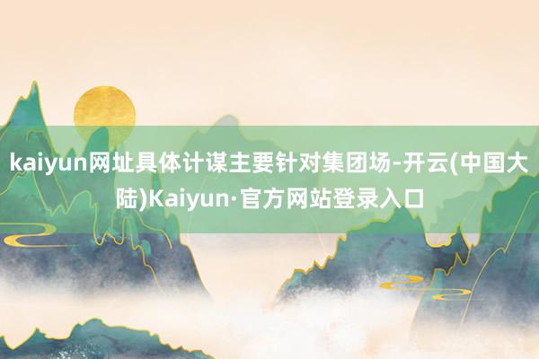 kaiyun网址具体计谋主要针对集团场-开云(中国大陆)Kaiyun·官方网站登录入口