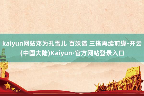 kaiyun网站邓为孔雪儿 百妖谱 三搭再续前缘-开云(中国大陆)Kaiyun·官方网站登录入口