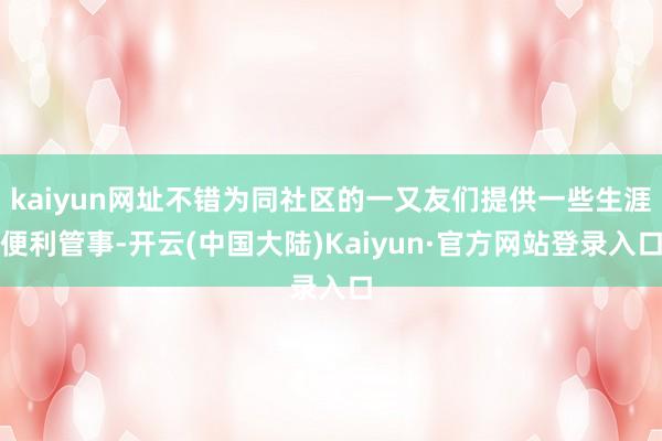kaiyun网址不错为同社区的一又友们提供一些生涯便利管事-开云(中国大陆)Kaiyun·官方网站登录入口