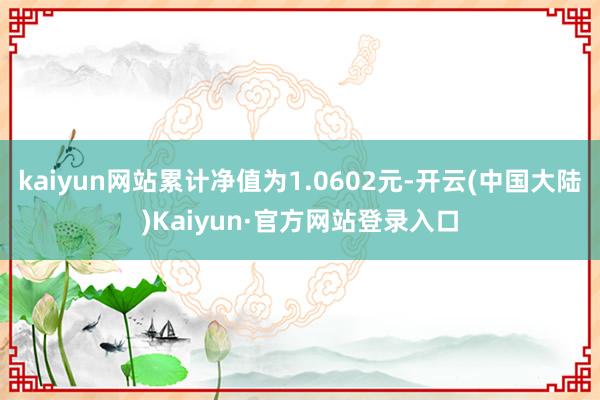 kaiyun网站累计净值为1.0602元-开云(中国大陆)Kaiyun·官方网站登录入口