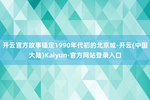 开云官方故事锚定1990年代初的北京城-开云(中国大陆)Kaiyun·官方网站登录入口
