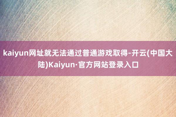 kaiyun网址就无法通过普通游戏取得-开云(中国大陆)Kaiyun·官方网站登录入口