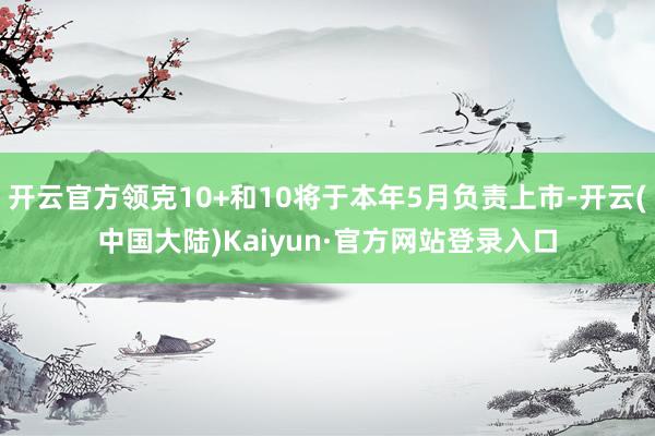 开云官方领克10+和10将于本年5月负责上市-开云(中国大陆)Kaiyun·官方网站登录入口