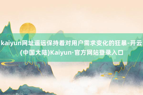 kaiyun网址遥远保持着对用户需求变化的狂暴-开云(中国大陆)Kaiyun·官方网站登录入口