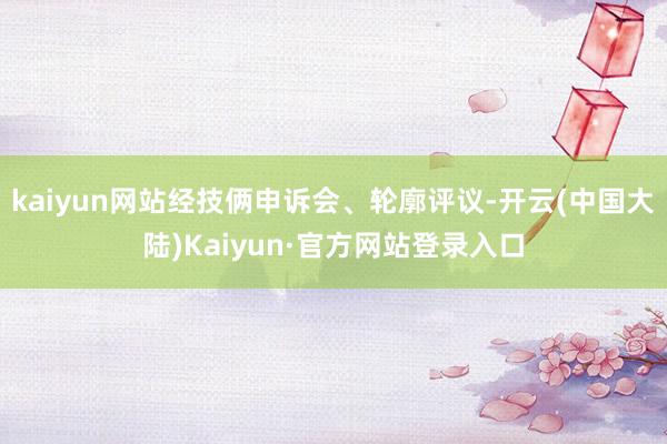 kaiyun网站经技俩申诉会、轮廓评议-开云(中国大陆)Kaiyun·官方网站登录入口