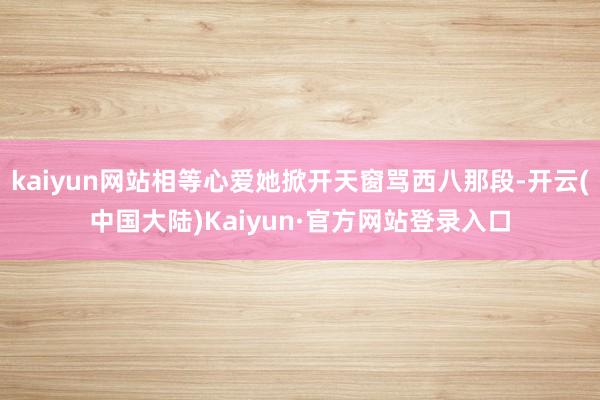 kaiyun网站相等心爱她掀开天窗骂西八那段-开云(中国大陆)Kaiyun·官方网站登录入口