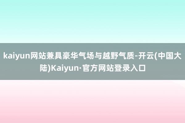 kaiyun网站兼具豪华气场与越野气质-开云(中国大陆)Kaiyun·官方网站登录入口